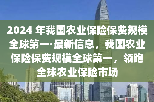 2024 年我國農(nóng)業(yè)保險保費規(guī)模全球第一·最新信息，我國農(nóng)業(yè)保險保費規(guī)模全球第一，領(lǐng)跑全球農(nóng)業(yè)保險市場