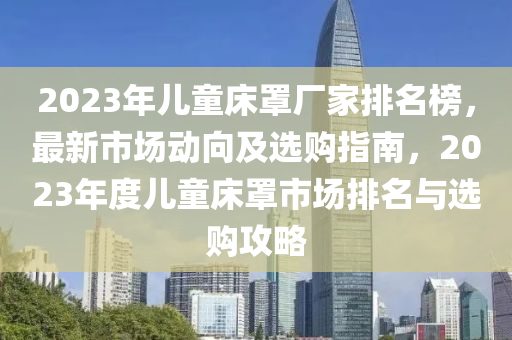 2023年兒童床罩廠家排名榜，最新市場動向及選購指南，2023年度兒童床罩市場排名與選購攻略