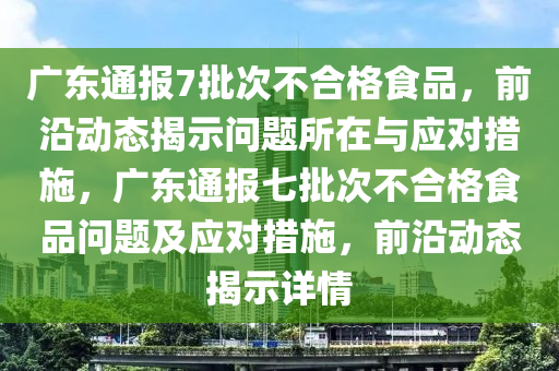 廣東通報7批次不合格食品，前沿動態(tài)揭示問題所在與應(yīng)對措施，廣東通報七批次不合格食品問題及應(yīng)對措施，前沿動態(tài)揭示詳情