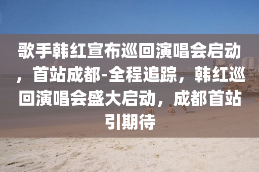 歌手韓紅宣布巡回演唱會啟動，首站成都-全程追蹤，韓紅巡回演唱會盛大啟動，成都首站引期待