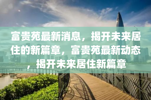富貴苑最新消息，揭開(kāi)未來(lái)居住的新篇章，富貴苑最新動(dòng)態(tài)，揭開(kāi)未來(lái)居住新篇章