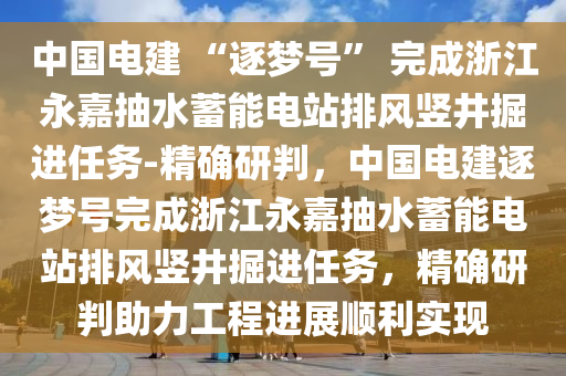 中國(guó)電建 “逐夢(mèng)號(hào)” 完成浙江永嘉抽水蓄能電站排風(fēng)豎井掘進(jìn)任務(wù)-精確研判，中國(guó)電建逐夢(mèng)號(hào)完成浙江永嘉抽水蓄能電站排風(fēng)豎井掘進(jìn)任務(wù)，精確研判助力工程進(jìn)展順利實(shí)現(xiàn)
