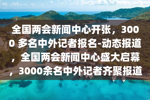 全國(guó)兩會(huì)新聞中心開(kāi)張，3000 多名中外記者報(bào)名-動(dòng)態(tài)報(bào)道，全國(guó)兩會(huì)新聞中心盛大啟幕，3000余名中外記者齊聚報(bào)道