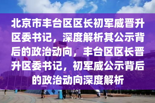 北京市豐臺區(qū)區(qū)長初軍威晉升區(qū)委書記，深度解析其公示背后的政治動向，豐臺區(qū)區(qū)長晉升區(qū)委書記，初軍威公示背后的政治動向深度解析