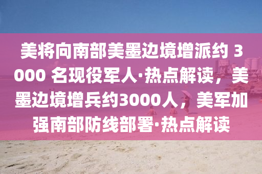 美將向南部美墨邊境增派約 3000 名現(xiàn)役軍人·熱點解讀，美墨邊境增兵約3000人，美軍加強南部防線部署·熱點解讀