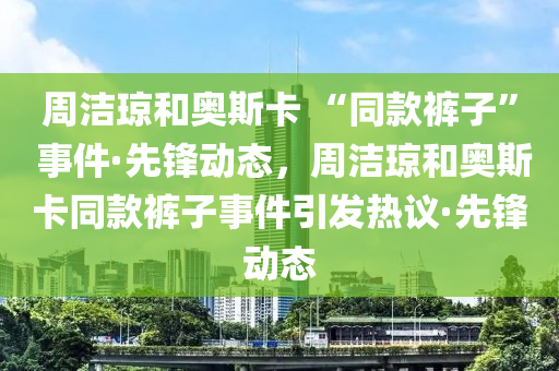 周潔瓊和奧斯卡 “同款褲子” 事件·先鋒動態(tài)，周潔瓊和奧斯卡同款褲子事件引發(fā)熱議·先鋒動態(tài)