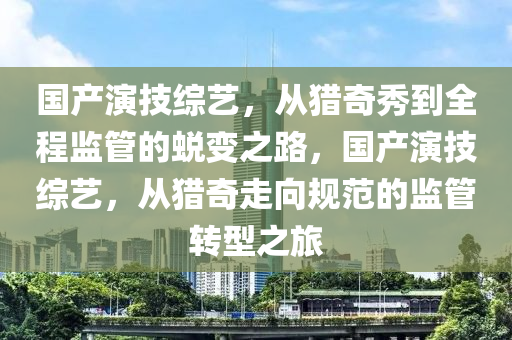 國產(chǎn)演技綜藝，從獵奇秀到全程監(jiān)管的蛻變之路，國產(chǎn)演技綜藝，從獵奇走向規(guī)范的監(jiān)管轉(zhuǎn)型之旅