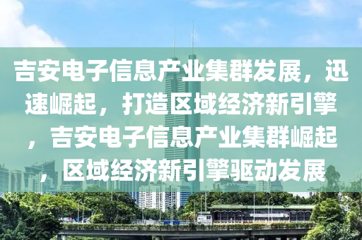 吉安電子信息產(chǎn)業(yè)集群發(fā)展，迅速崛起，打造區(qū)域經(jīng)濟(jì)新引擎，吉安電子信息產(chǎn)業(yè)集群崛起，區(qū)域經(jīng)濟(jì)新引擎驅(qū)動發(fā)展