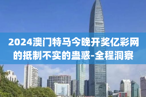 2024澳門特馬今晚開獎(jiǎng)億彩網(wǎng)的抵制不實(shí)的蠱惑-全程洞察