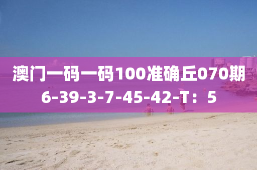 澳門一碼一碼100準(zhǔn)確丘070期6-39-3-7-45-42-T：5