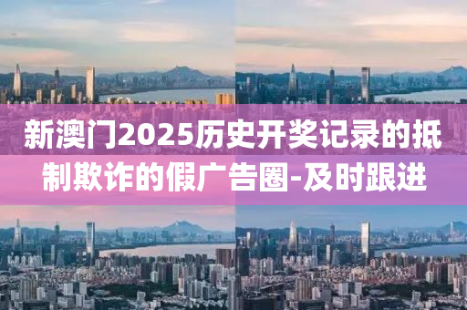 新澳門2025歷史開獎(jiǎng)記錄的抵制欺詐的假廣告圈-及時(shí)跟進(jìn)