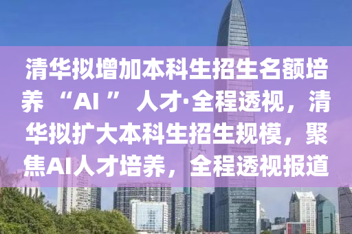 清華擬增加本科生招生名額培養(yǎng) “AI ” 人才·全程透視，清華擬擴(kuò)大本科生招生規(guī)模，聚焦AI人才培養(yǎng)，全程透視報(bào)道