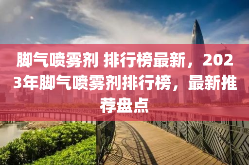 腳氣噴霧劑 排行榜最新，2023年腳氣噴霧劑排行榜，最新推薦盤點(diǎn)