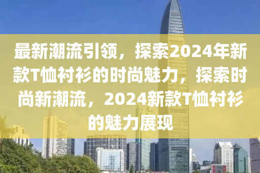 最新潮流引領(lǐng)，探索2024年新款T恤襯衫的時(shí)尚魅力，探索時(shí)尚新潮流，2024新款T恤襯衫的魅力展現(xiàn)