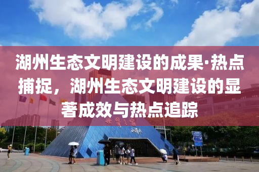 湖州生態(tài)文明建設(shè)的成果·熱點(diǎn)捕捉，湖州生態(tài)文明建設(shè)的顯著成效與熱點(diǎn)追蹤