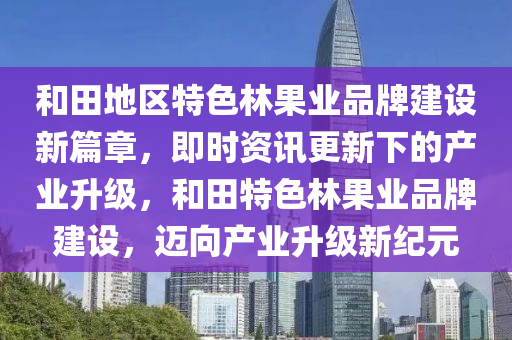 和田地區(qū)特色林果業(yè)品牌建設(shè)新篇章，即時資訊更新下的產(chǎn)業(yè)升級，和田特色林果業(yè)品牌建設(shè)，邁向產(chǎn)業(yè)升級新紀元