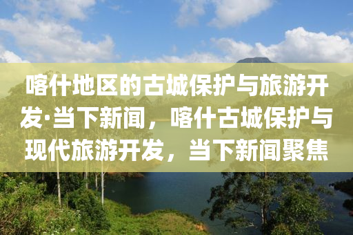 喀什地區(qū)的古城保護(hù)與旅游開發(fā)·當(dāng)下新聞，喀什古城保護(hù)與現(xiàn)代旅游開發(fā)，當(dāng)下新聞聚焦