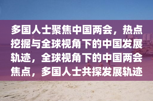 多國人士聚焦中國兩會，熱點(diǎn)挖掘與全球視角下的中國發(fā)展軌跡，全球視角下的中國兩會焦點(diǎn)，多國人士共探發(fā)展軌跡