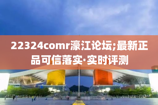 22324comr濠江論壇;最新正品可信落實·實時評測