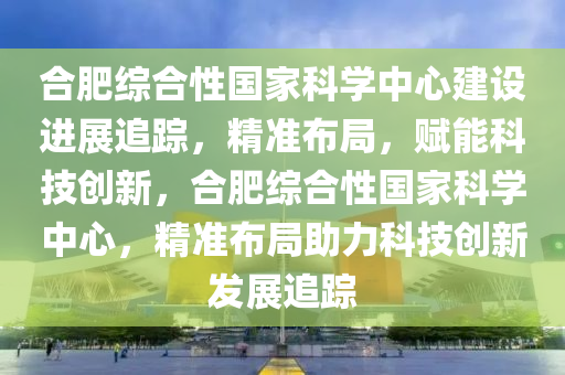 合肥綜合性國家科學(xué)中心建設(shè)進(jìn)展追蹤，精準(zhǔn)布局，賦能科技創(chuàng)新，合肥綜合性國家科學(xué)中心，精準(zhǔn)布局助力科技創(chuàng)新發(fā)展追蹤