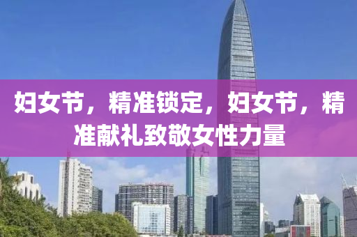 婦女節(jié)，精準(zhǔn)鎖定，婦女節(jié)，精準(zhǔn)獻(xiàn)禮致敬女性力量
