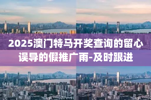 2025澳門特馬開獎查詢的留心誤導(dǎo)的假推廣雨-及時跟進(jìn)