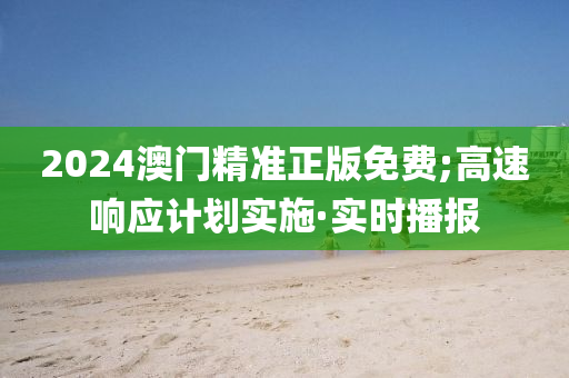 2024澳門精準正版免費;高速響應計劃實施·實時播報