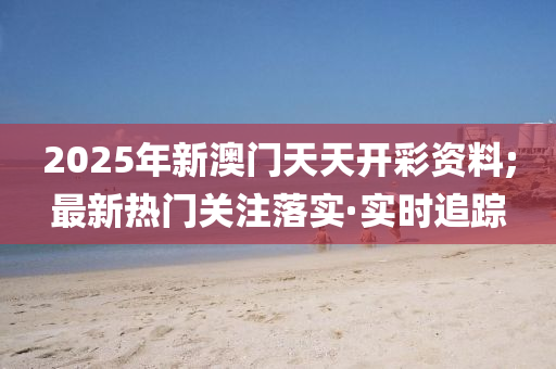 2025年新澳門天天開彩資料;最新熱門關注落實·實時追蹤