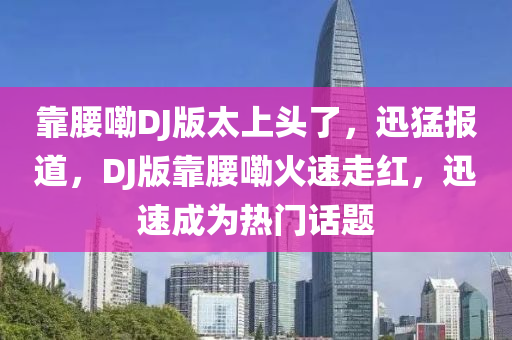 靠腰嘞DJ版太上頭了，迅猛報(bào)道，DJ版靠腰嘞火速走紅，迅速成為熱門話題