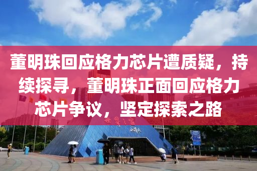 董明珠回應(yīng)格力芯片遭質(zhì)疑，持續(xù)探尋，董明珠正面回應(yīng)格力芯片爭議，堅定探索之路