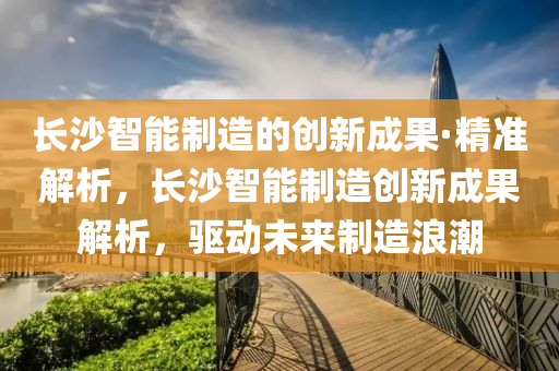 長沙智能制造的創(chuàng)新成果·精準解析，長沙智能制造創(chuàng)新成果解析，驅動未來制造浪潮