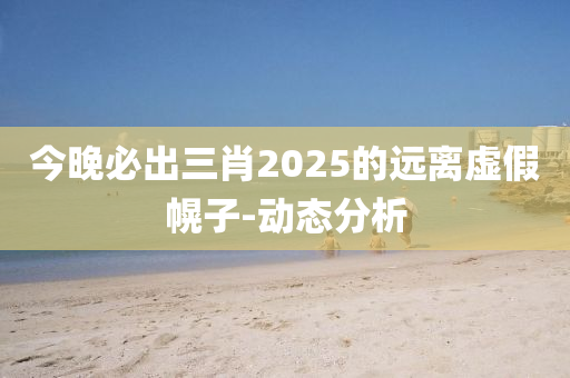 今晚必出三肖2025的遠(yuǎn)離虛假幌子-動態(tài)分析