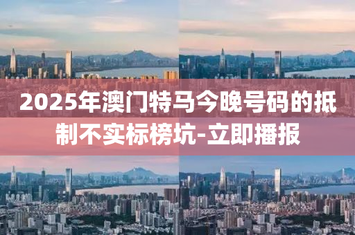 2025年澳門特馬今晚號碼的抵制不實標(biāo)榜坑-立即播報