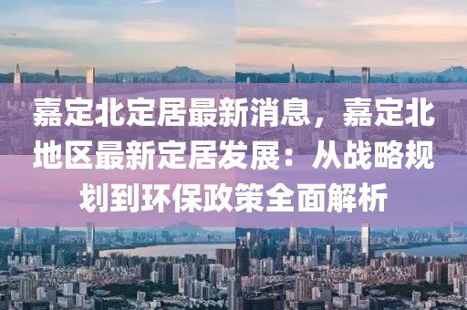 嘉定北定居最新消息，嘉定北地區(qū)最新定居發(fā)展：從戰(zhàn)略規(guī)劃到環(huán)保政策全面解析