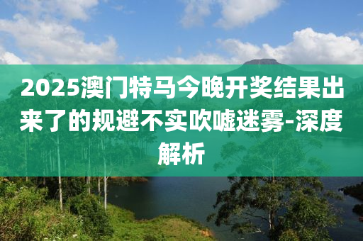 2025澳門特馬今晚開獎結果出來了的規(guī)避不實吹噓迷霧-深度解析