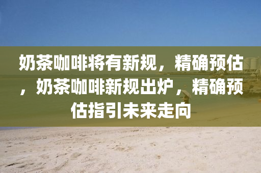 奶茶咖啡將有新規(guī)，精確預(yù)估，奶茶咖啡新規(guī)出爐，精確預(yù)估指引未來(lái)走向