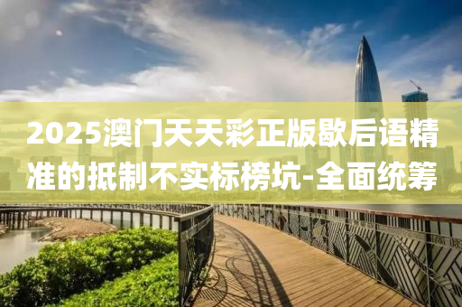 2025澳門天天彩正版歇后語精準的抵制不實標榜坑-全面統(tǒng)籌