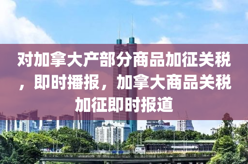對(duì)加拿大產(chǎn)部分商品加征關(guān)稅，即時(shí)播報(bào)，加拿大商品關(guān)稅加征即時(shí)報(bào)道