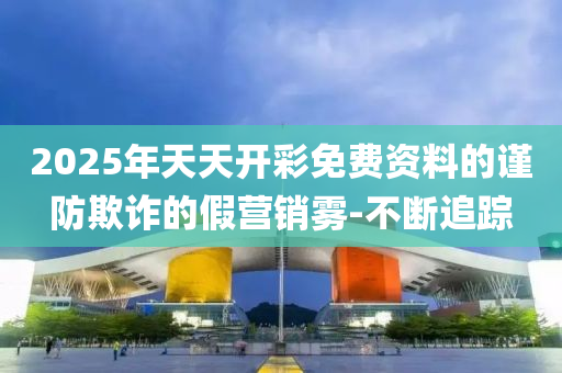 2025年天天開彩免費(fèi)資料的謹(jǐn)防欺詐的假營(yíng)銷霧-不斷追蹤