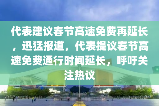 代表建議春節(jié)高速免費再延長，迅猛報道，代表提議春節(jié)高速免費通行時間延長，呼吁關(guān)注熱議