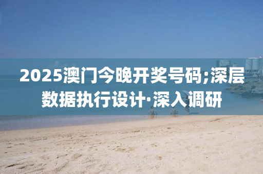 2025澳門今晚開獎號碼;深層數(shù)據(jù)執(zhí)行設(shè)計·深入調(diào)研