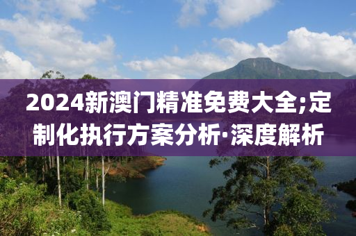 2024新澳門精準(zhǔn)免費(fèi)大全;定制化執(zhí)行方案分析·深度解析