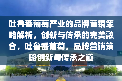 吐魯番葡萄產(chǎn)業(yè)的品牌營銷策略解析，創(chuàng)新與傳承的完美融合，吐魯番葡萄，品牌營銷策略創(chuàng)新與傳承之道