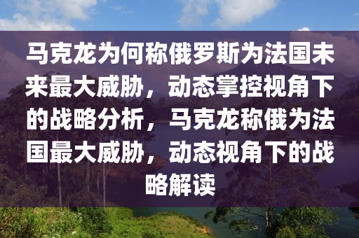 馬克龍為何稱俄羅斯為法國未來最大威脅，動態(tài)掌控視角下的戰(zhàn)略分析，馬克龍稱俄為法國最大威脅，動態(tài)視角下的戰(zhàn)略解讀