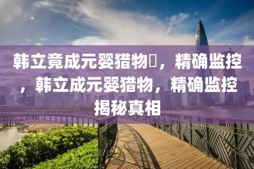 韓立竟成元嬰獵物?，精確監(jiān)控，韓立成元嬰獵物，精確監(jiān)控揭秘真相
