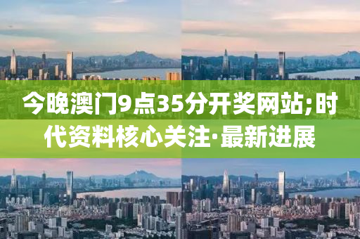 今晚澳門9點(diǎn)35分開獎(jiǎng)網(wǎng)站;時(shí)代資料核心關(guān)注·最新進(jìn)展