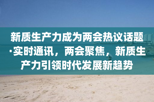 新質(zhì)生產(chǎn)力成為兩會熱議話題·實時通訊，兩會聚焦，新質(zhì)生產(chǎn)力引領(lǐng)時代發(fā)展新趨勢