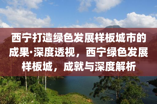 西寧打造綠色發(fā)展樣板城市的成果·深度透視，西寧綠色發(fā)展樣板城，成就與深度解析