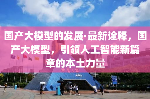 國產(chǎn)大模型的發(fā)展·最新詮釋，國產(chǎn)大模型，引領(lǐng)人工智能新篇章的本土力量