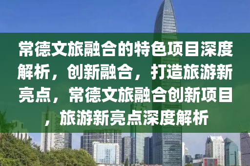 常德文旅融合的特色項(xiàng)目深度解析，創(chuàng)新融合，打造旅游新亮點(diǎn)，常德文旅融合創(chuàng)新項(xiàng)目，旅游新亮點(diǎn)深度解析
